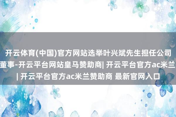 开云体育(中国)官方网站选举叶兴斌先生担任公司第十一届董事会员工董事-开云平台网站皇马赞助商| 开云平台官方ac米兰赞助商 最新官网入口
