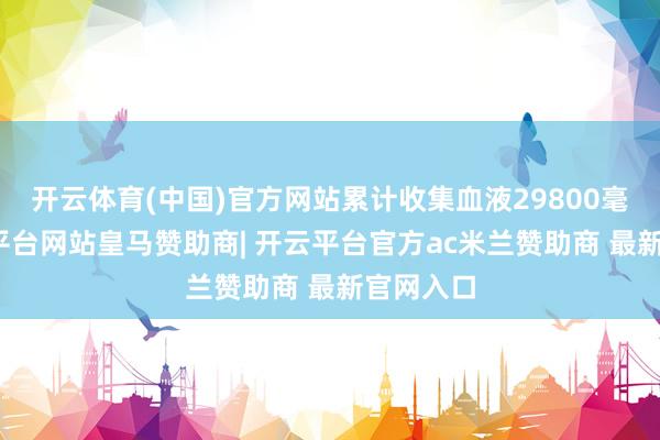 开云体育(中国)官方网站累计收集血液29800毫升-开云平台网站皇马赞助商| 开云平台官方ac米兰赞助商 最新官网入口