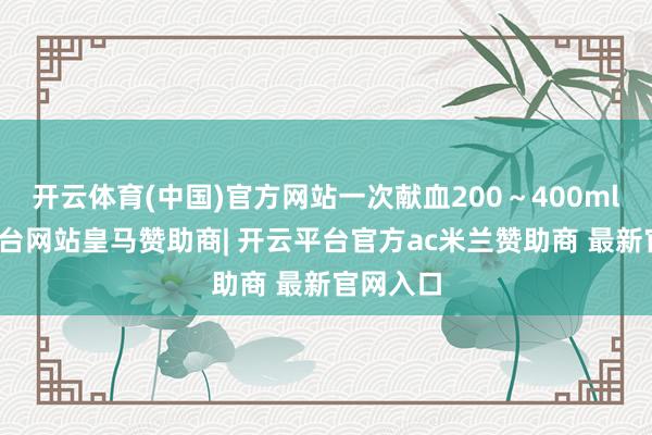开云体育(中国)官方网站一次献血200～400ml-开云平台网站皇马赞助商| 开云平台官方ac米兰赞助商 最新官网入口