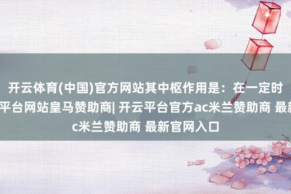 开云体育(中国)官方网站其中枢作用是:在一定时候内-开云平台网站皇马赞助商| 开云平台官方ac米兰赞助商 最新官网入口