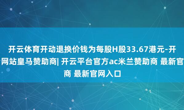 开云体育开动退换价钱为每股H股33.67港元-开云平台网站皇马赞助商| 开云平台官方ac米兰赞助商 最新官网入口
