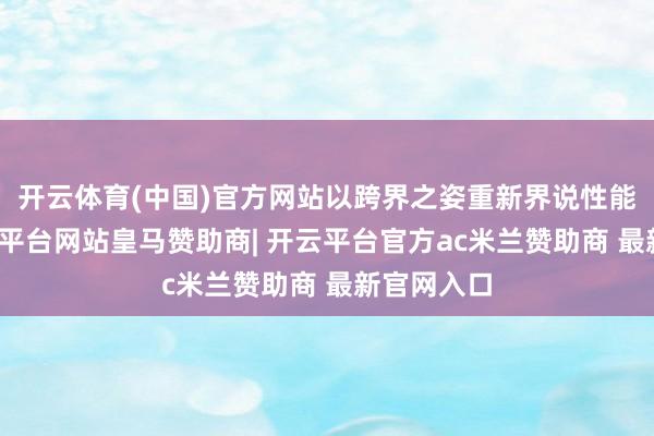开云体育(中国)官方网站以跨界之姿重新界说性能旗舰-开云平台网站皇马赞助商| 开云平台官方ac米兰赞助商 最新官网入口