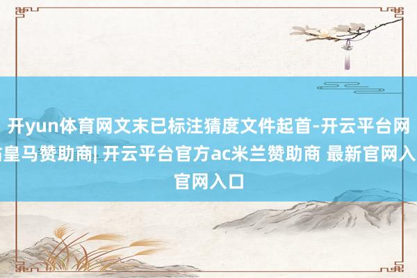 开yun体育网文末已标注猜度文件起首-开云平台网站皇马赞助商| 开云平台官方ac米兰赞助商 最新官网入口