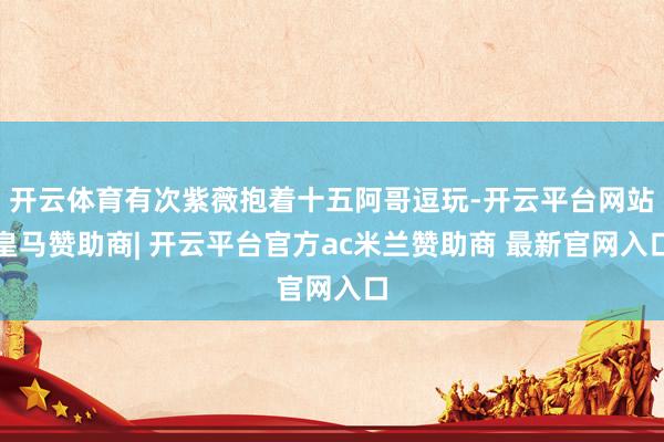 开云体育有次紫薇抱着十五阿哥逗玩-开云平台网站皇马赞助商| 开云平台官方ac米兰赞助商 最新官网入口