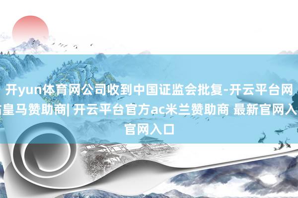 开yun体育网公司收到中国证监会批复-开云平台网站皇马赞助商| 开云平台官方ac米兰赞助商 最新官网入口