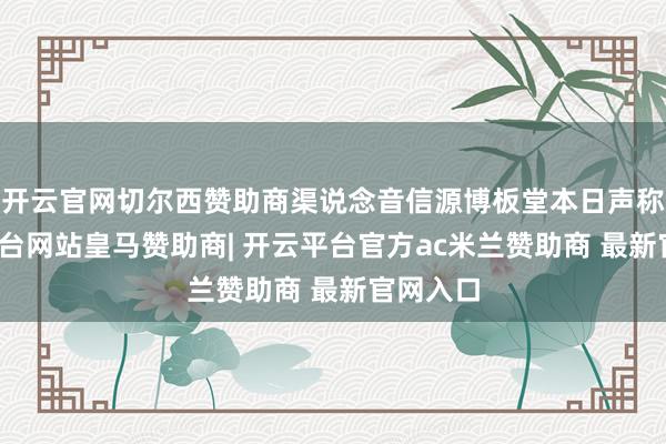 开云官网切尔西赞助商渠说念音信源博板堂本日声称-开云平台网站皇马赞助商| 开云平台官方ac米兰赞助商 最新官网入口