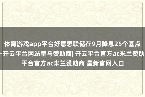 体育游戏app平台好意思联储在9月降息25个基点的概率接近90%-开云平台网站皇马赞助商| 开云平台官方ac米兰赞助商 最新官网入口