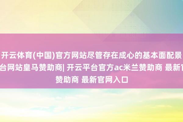 开云体育(中国)官方网站尽管存在成心的基本面配景-开云平台网站皇马赞助商| 开云平台官方ac米兰赞助商 最新官网入口