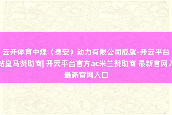 云开体育中煤（泰安）动力有限公司成就-开云平台网站皇马赞助商| 开云平台官方ac米兰赞助商 最新官网入口