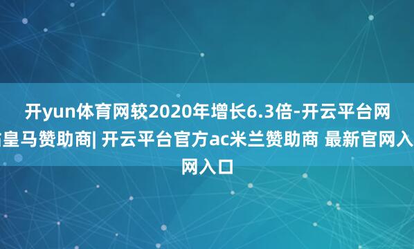 开yun体育网较2020年增长6.3倍-开云平台网站皇马赞助商| 开云平台官方ac米兰赞助商 最新官网入口