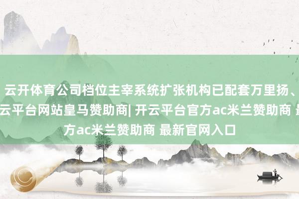 云开体育公司档位主宰系统扩张机构已配套万里扬、巨一能源-开云平台网站皇马赞助商| 开云平台官方ac米兰赞助商 最新官网入口
