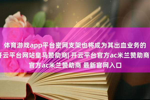 体育游戏app平台密网支架也将成为其出血业务的遑急增长点-开云平台网站皇马赞助商| 开云平台官方ac米兰赞助商 最新官网入口