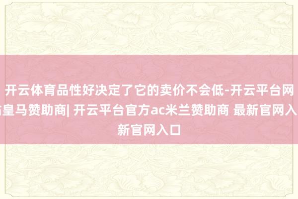 开云体育品性好决定了它的卖价不会低-开云平台网站皇马赞助商| 开云平台官方ac米兰赞助商 最新官网入口