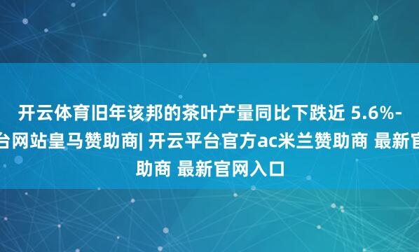 开云体育旧年该邦的茶叶产量同比下跌近 5.6%-开云平台网站皇马赞助商| 开云平台官方ac米兰赞助商 最新官网入口