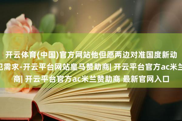开云体育(中国)官方网站他但愿两边对准国度新动力产业最前沿、最进犯需求-开云平台网站皇马赞助商| 开云平台官方ac米兰赞助商 最新官网入口