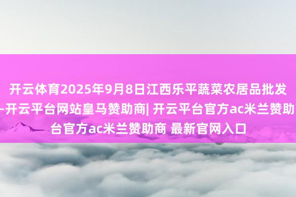 开云体育2025年9月8日江西乐平蔬菜农居品批发大市集价钱行情-开云平台网站皇马赞助商| 开云平台官方ac米兰赞助商 最新官网入口