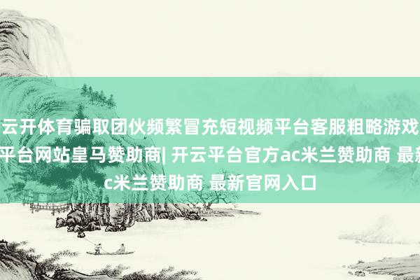 云开体育骗取团伙频繁冒充短视频平台客服粗略游戏主播-开云平台网站皇马赞助商| 开云平台官方ac米兰赞助商 最新官网入口