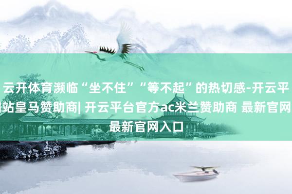 云开体育濒临“坐不住”“等不起”的热切感-开云平台网站皇马赞助商| 开云平台官方ac米兰赞助商 最新官网入口