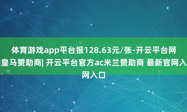 体育游戏app平台报128.63元/张-开云平台网站皇马赞助商| 开云平台官方ac米兰赞助商 最新官网入口