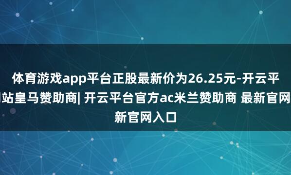 体育游戏app平台正股最新价为26.25元-开云平台网站皇马赞助商| 开云平台官方ac米兰赞助商 最新官网入口
