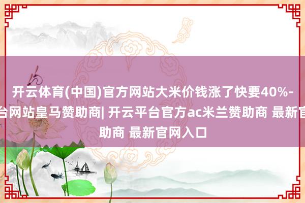 开云体育(中国)官方网站大米价钱涨了快要40%-开云平台网站皇马赞助商| 开云平台官方ac米兰赞助商 最新官网入口