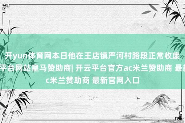 开yun体育网本日他在王店镇严河村路段正常收废品时-开云平台网站皇马赞助商| 开云平台官方ac米兰赞助商 最新官网入口