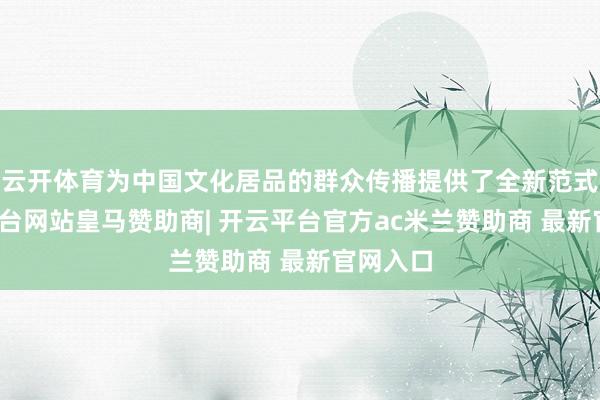 云开体育为中国文化居品的群众传播提供了全新范式-开云平台网站皇马赞助商| 开云平台官方ac米兰赞助商 最新官网入口