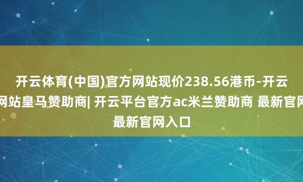 开云体育(中国)官方网站现价238.56港币-开云平台网站皇马赞助商| 开云平台官方ac米兰赞助商 最新官网入口