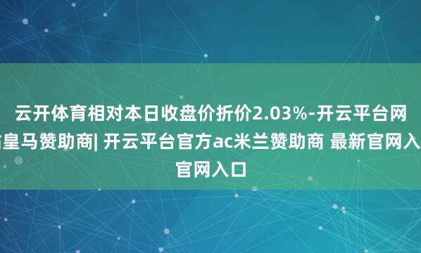 云开体育相对本日收盘价折价2.03%-开云平台网站皇马赞助商| 开云平台官方ac米兰赞助商 最新官网入口