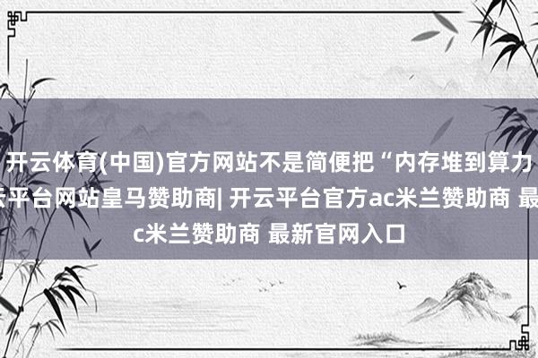 开云体育(中国)官方网站不是简便把“内存堆到算力上头”-开云平台网站皇马赞助商| 开云平台官方ac米兰赞助商 最新官网入口