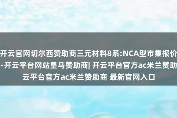 开云官网切尔西赞助商三元材料8系:NCA型市集报价为147000元/吨-开云平台网站皇马赞助商| 开云平台官方ac米兰赞助商 最新官网入口