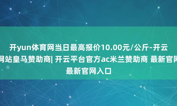 开yun体育网当日最高报价10.00元/公斤-开云平台网站皇马赞助商| 开云平台官方ac米兰赞助商 最新官网入口
