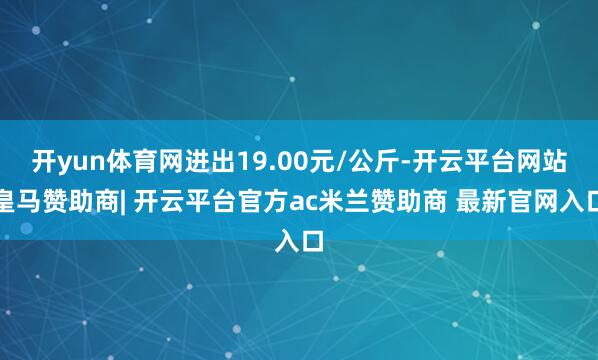 开yun体育网进出19.00元/公斤-开云平台网站皇马赞助商| 开云平台官方ac米兰赞助商 最新官网入口