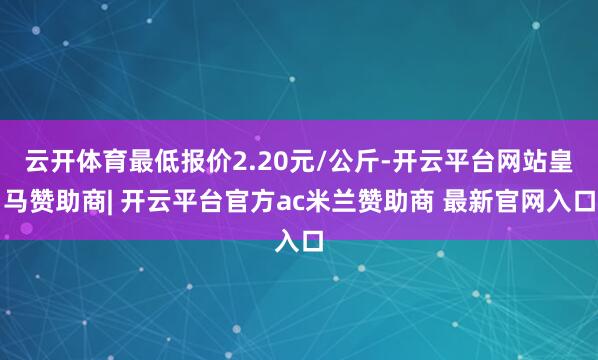 云开体育最低报价2.20元/公斤-开云平台网站皇马赞助商| 开云平台官方ac米兰赞助商 最新官网入口