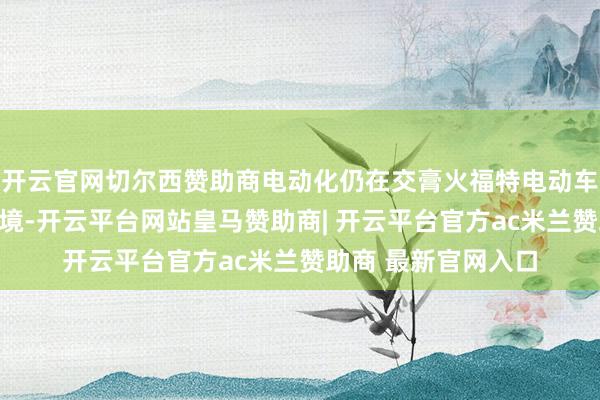 开云官网切尔西赞助商电动化仍在交膏火福特电动车业务抓续失掉的窘境-开云平台网站皇马赞助商| 开云平台官方ac米兰赞助商 最新官网入口