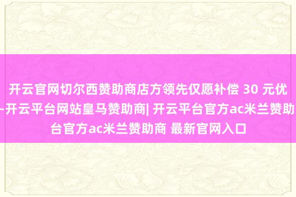 开云官网切尔西赞助商店方领先仅愿补偿 30 元优惠券及生果红酒-开云平台网站皇马赞助商| 开云平台官方ac米兰赞助商 最新官网入口