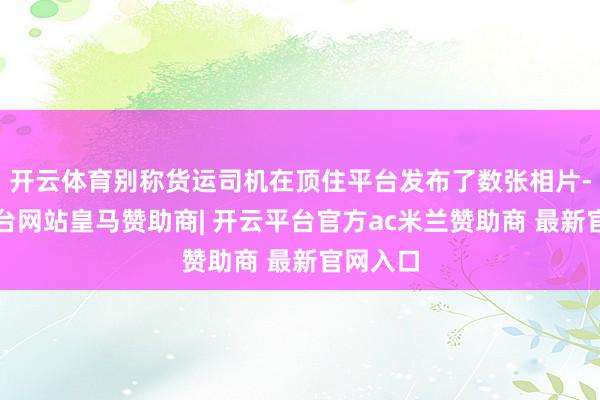 开云体育别称货运司机在顶住平台发布了数张相片-开云平台网站皇马赞助商| 开云平台官方ac米兰赞助商 最新官网入口
