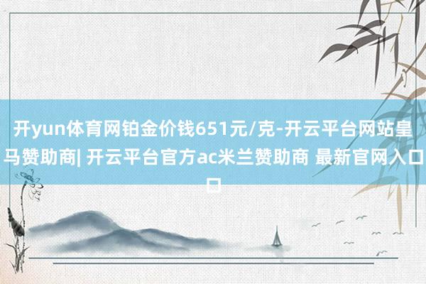 开yun体育网铂金价钱651元/克-开云平台网站皇马赞助商| 开云平台官方ac米兰赞助商 最新官网入口