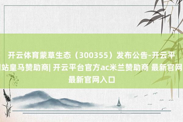 开云体育蒙草生态（300355）发布公告-开云平台网站皇马赞助商| 开云平台官方ac米兰赞助商 最新官网入口