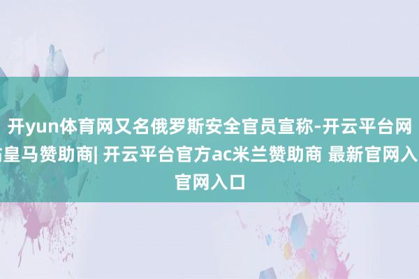 开yun体育网又名俄罗斯安全官员宣称-开云平台网站皇马赞助商| 开云平台官方ac米兰赞助商 最新官网入口
