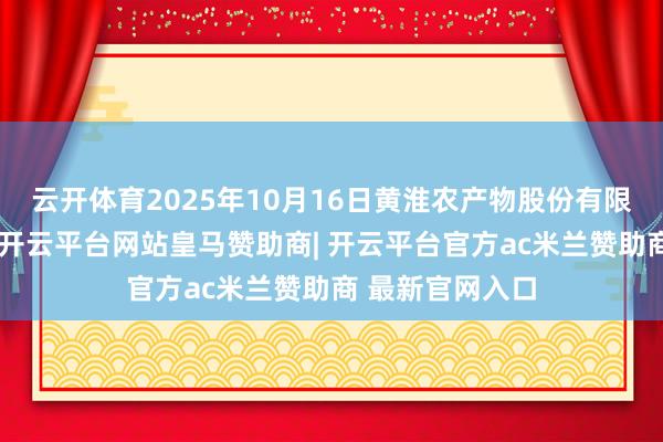 云开体育2025年10月16日黄淮农产物股份有限公司价钱行情-开云平台网站皇马赞助商| 开云平台官方ac米兰赞助商 最新官网入口