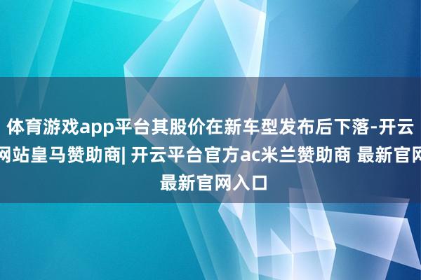 体育游戏app平台其股价在新车型发布后下落-开云平台网站皇马赞助商| 开云平台官方ac米兰赞助商 最新官网入口