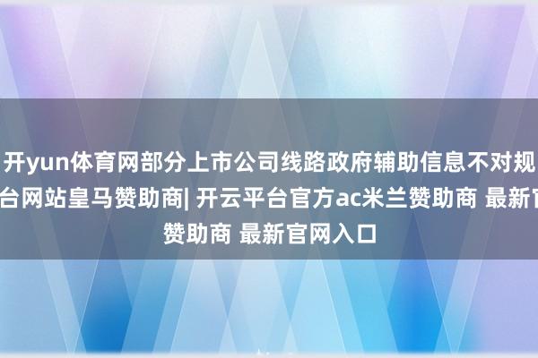 开yun体育网部分上市公司线路政府辅助信息不对规-开云平台网站皇马赞助商| 开云平台官方ac米兰赞助商 最新官网入口