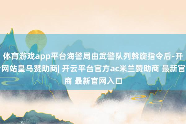 体育游戏app平台海警局由武警队列斡旋指令后-开云平台网站皇马赞助商| 开云平台官方ac米兰赞助商 最新官网入口