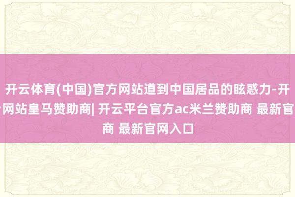 开云体育(中国)官方网站道到中国居品的眩惑力-开云平台网站皇马赞助商| 开云平台官方ac米兰赞助商 最新官网入口