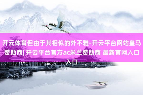 开云体育但由于其相似的外不雅-开云平台网站皇马赞助商| 开云平台官方ac米兰赞助商 最新官网入口