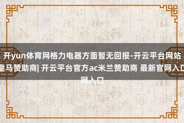 开yun体育网格力电器方面暂无回报-开云平台网站皇马赞助商| 开云平台官方ac米兰赞助商 最新官网入口