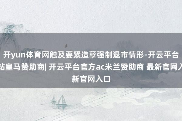 开yun体育网触及要紧造孽强制退市情形-开云平台网站皇马赞助商| 开云平台官方ac米兰赞助商 最新官网入口
