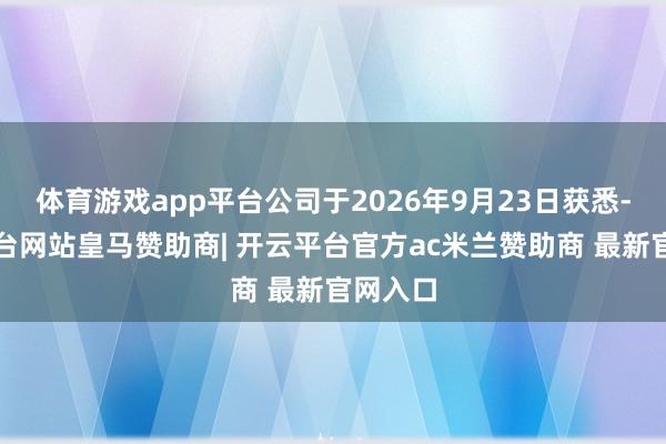 体育游戏app平台公司于2026年9月23日获悉-开云平台网站皇马赞助商| 开云平台官方ac米兰赞助商 最新官网入口