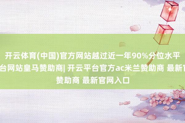开云体育(中国)官方网站越过近一年90%分位水平-开云平台网站皇马赞助商| 开云平台官方ac米兰赞助商 最新官网入口